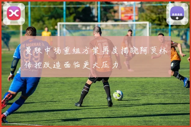曼联中场重组方案再度揭晓阿莫林传控改造面临更大压力