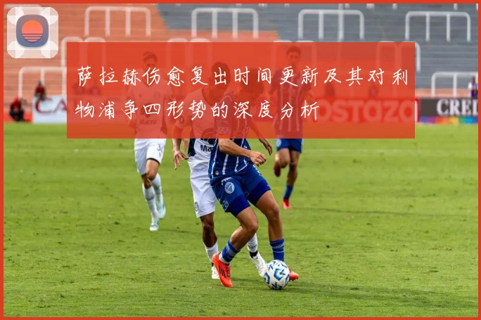 萨拉赫伤愈复出时间更新及其对利物浦争四形势的深度分析