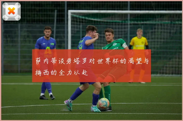 萨内蒂谈劳塔罗对世界杯的渴望与梅西的全力以赴