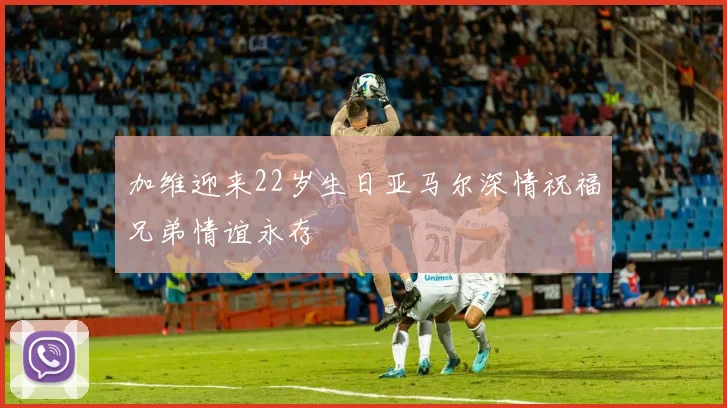 加维迎来22岁生日亚马尔深情祝福兄弟情谊永存