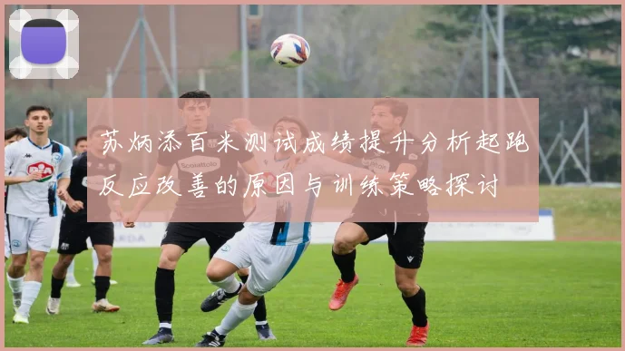 苏炳添百米测试成绩提升分析起跑反应改善的原因与训练策略探讨