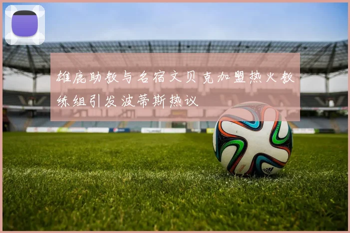 雄鹿助教与名宿文贝克加盟热火教练组引发波蒂斯热议
