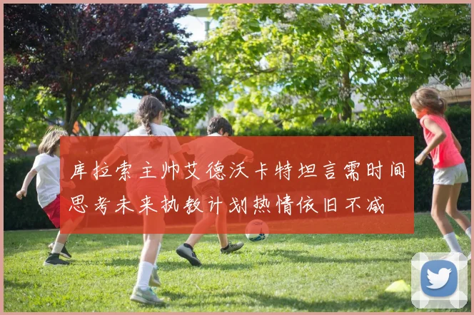 库拉索主帅艾德沃卡特坦言需时间思考未来执教计划热情依旧不减