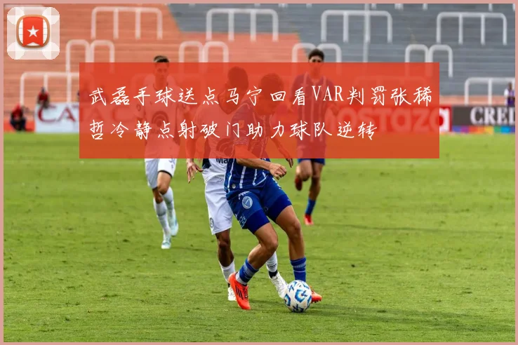 武磊手球送点马宁回看VAR判罚张稀哲冷静点射破门助力球队逆转