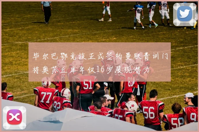 毕尔巴鄂竞技正式签约曼联青训门将奥苏丘库年仅16岁展现潜力