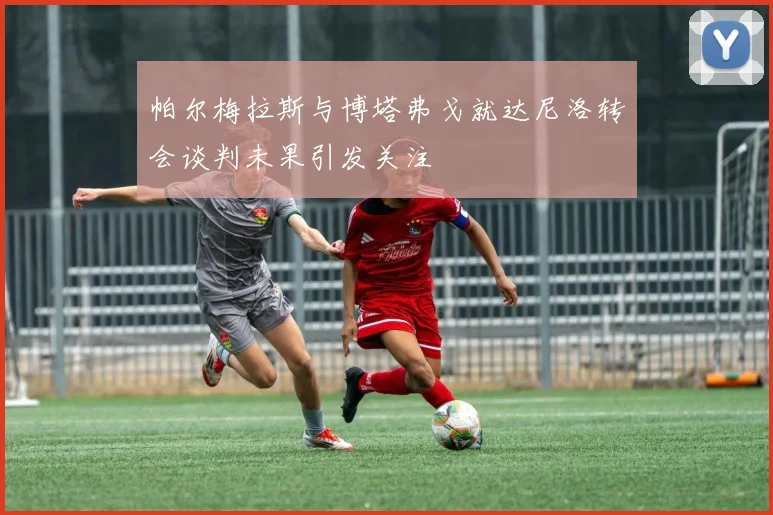 帕尔梅拉斯与博塔弗戈就达尼洛转会谈判未果引发关注