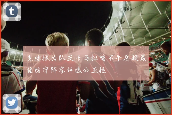 克林根为队友卡马拉鸣不平质疑最佳防守阵容评选公正性