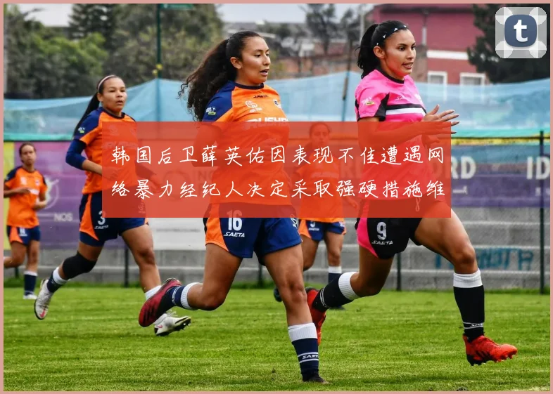 韩国后卫薛英佑因表现不佳遭遇网络暴力经纪人决定采取强硬措施维护权益