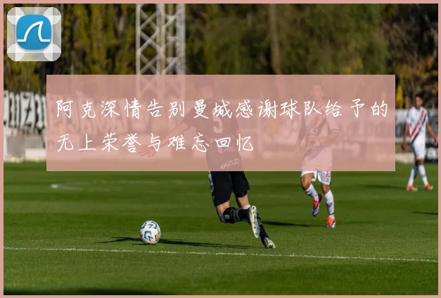 阿克深情告别曼城感谢球队给予的无上荣誉与难忘回忆