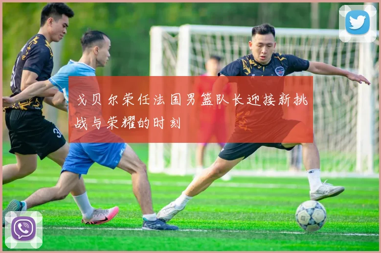 戈贝尔荣任法国男篮队长迎接新挑战与荣耀的时刻