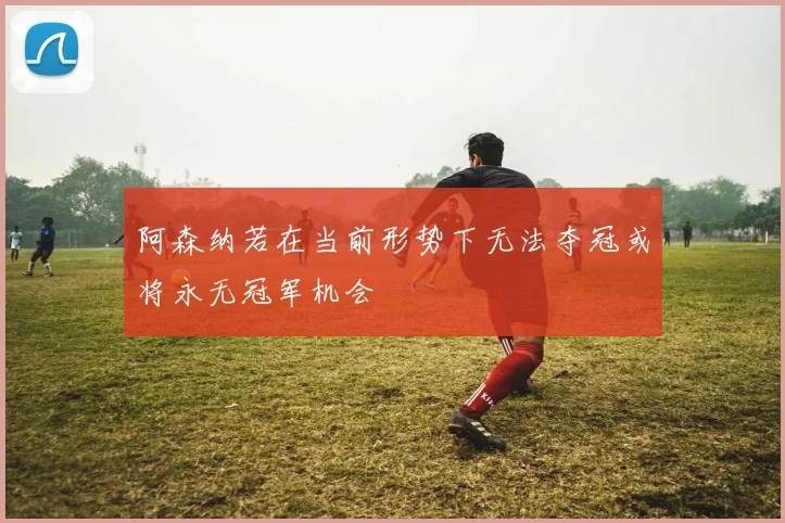 阿森纳若在当前形势下无法夺冠或将永无冠军机会