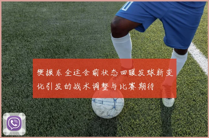 樊振东全运会前状态回暖发球新变化引发的战术调整与比赛期待