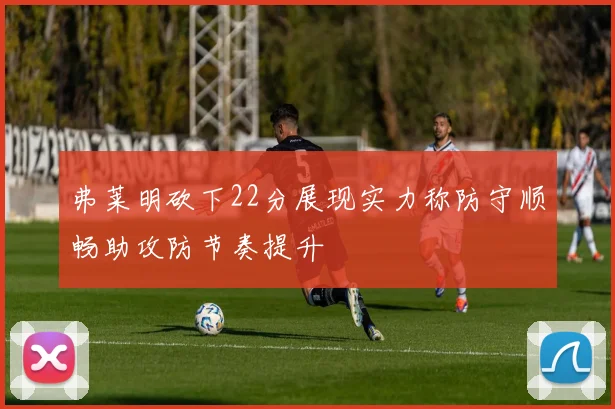 弗莱明砍下22分展现实力称防守顺畅助攻防节奏提升