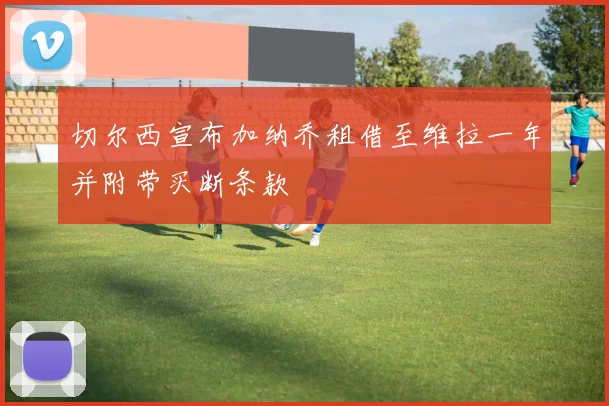 切尔西宣布加纳乔租借至维拉一年并附带买断条款