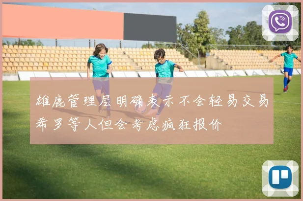 雄鹿管理层明确表示不会轻易交易希罗等人但会考虑疯狂报价