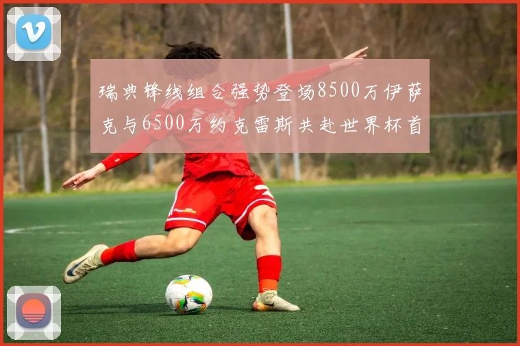 瑞典锋线组合强势登场8500万伊萨克与6500万约克雷斯共赴世界杯首秀