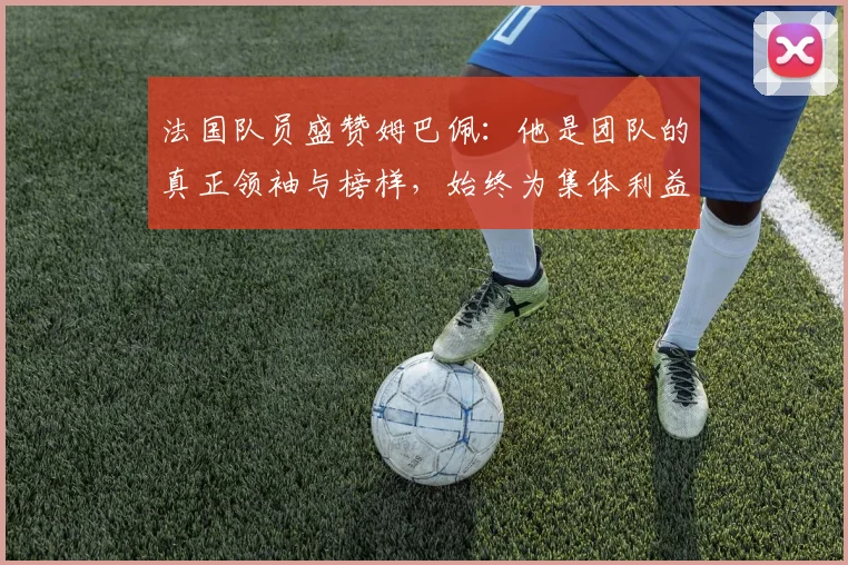 法国队员盛赞姆巴佩:他是团队的真正领袖与榜样,始终为集体利益考虑