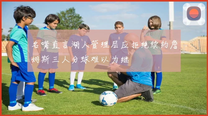 名嘴直言湖人管理层应拒绝续约詹姆斯三人分球难以为继