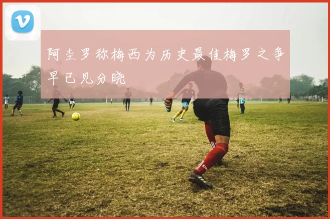 阿圭罗称梅西为历史最佳梅罗之争早已见分晓