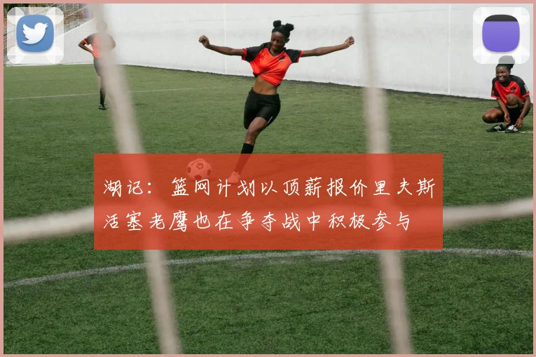 湖记：篮网计划以顶薪报价里夫斯活塞老鹰也在争夺战中积极参与