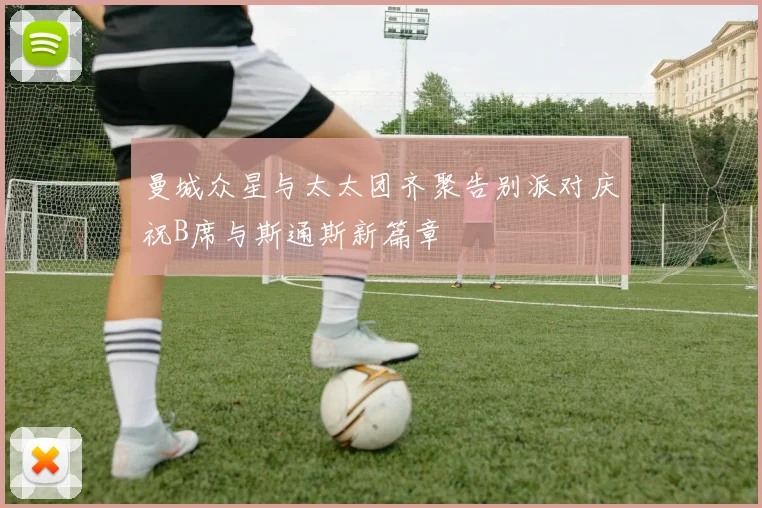 曼城众星与太太团齐聚告别派对庆祝B席与斯通斯新篇章