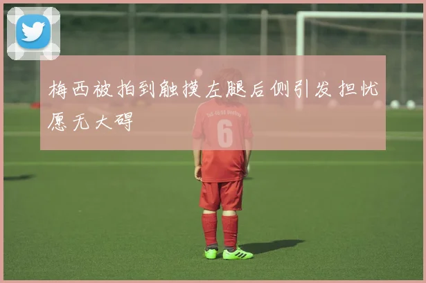 梅西被拍到触摸左腿后侧引发担忧愿无大碍