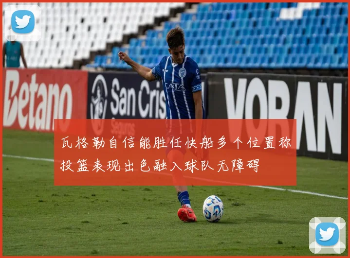 瓦格勒自信能胜任快船多个位置称投篮表现出色融入球队无障碍