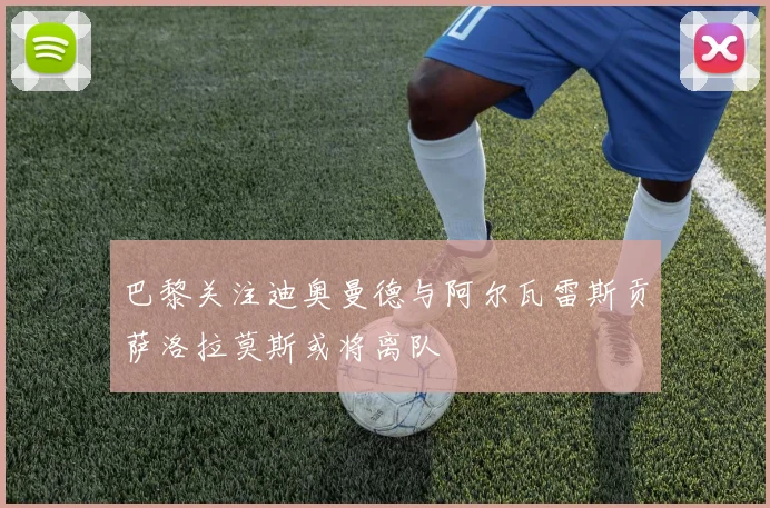 巴黎关注迪奥曼德与阿尔瓦雷斯贡萨洛拉莫斯或将离队