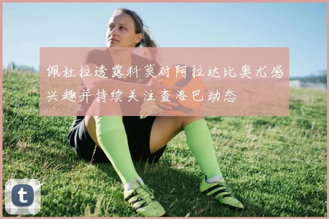 佩杜拉透露科莫对阿拉达比奥尤感兴趣并持续关注查洛巴动态