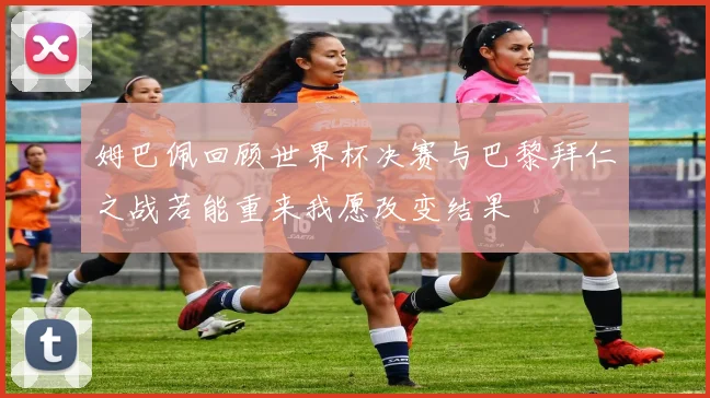 姆巴佩回顾世界杯决赛与巴黎拜仁之战若能重来我愿改变结果