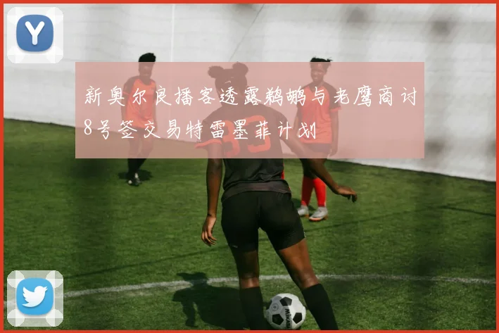 新奥尔良播客透露鹈鹕与老鹰商讨8号签交易特雷墨菲计划