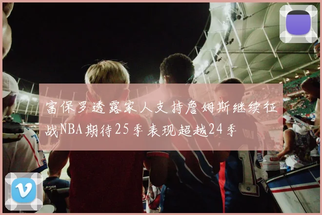 富保罗透露家人支持詹姆斯继续征战NBA期待25季表现超越24季