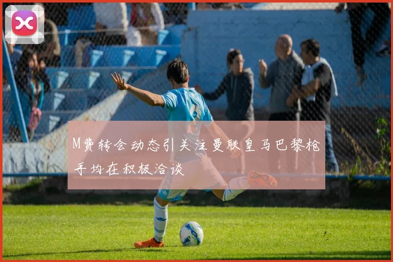 M费转会动态引关注曼联皇马巴黎枪手均在积极洽谈