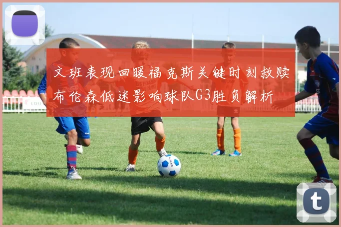 文班表现回暖福克斯关键时刻救赎布伦森低迷影响球队G3胜负解析