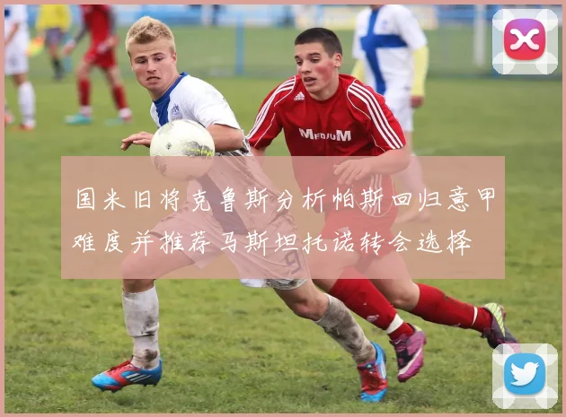 国米旧将克鲁斯分析帕斯回归意甲难度并推荐马斯坦托诺转会选择