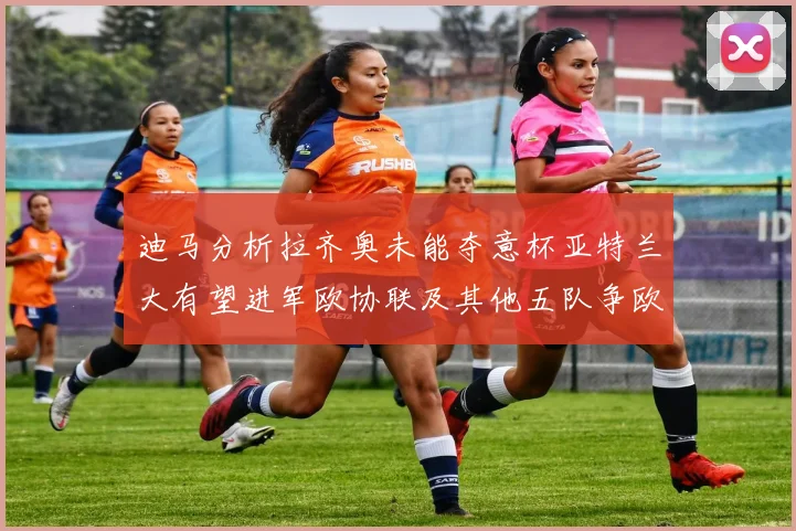 迪马分析拉齐奥未能夺意杯亚特兰大有望进军欧协联及其他五队争欧联资格