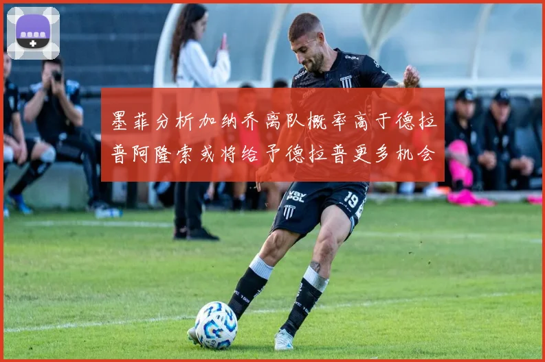 墨菲分析加纳乔离队概率高于德拉普阿隆索或将给予德拉普更多机会