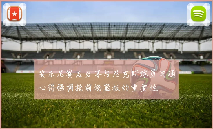 安东尼赛后分享与尼克斯球员沟通心得强调抢前场篮板的重要性