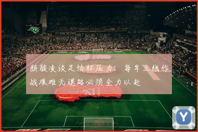 颜骏凌谈足协杯压力：每年三线作战艰难无退路必须全力以赴